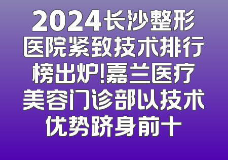 2024长沙整形医院紧致技术排行榜出炉！嘉兰医疗美容门诊部以技术优势跻身前十