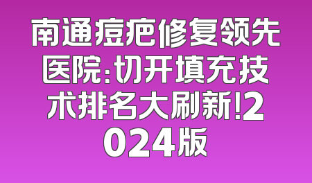南通痘疤修复领先医院：切开填充技术排名大刷新！2024版