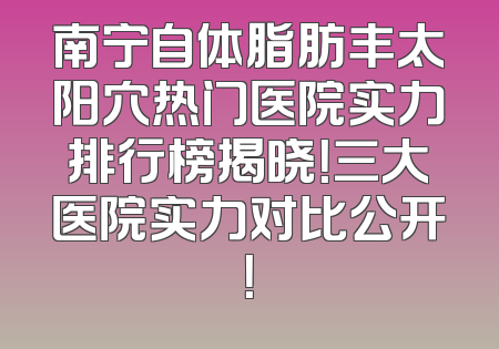 南宁自体脂肪丰太阳穴热门医院实力排行榜揭晓！三大医院实力对比公开！