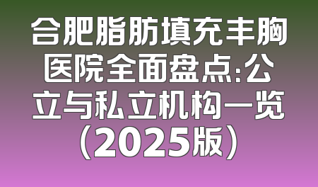 合肥脂肪填充丰胸医院全面盘点：公立与私立机构一览（2025版）
