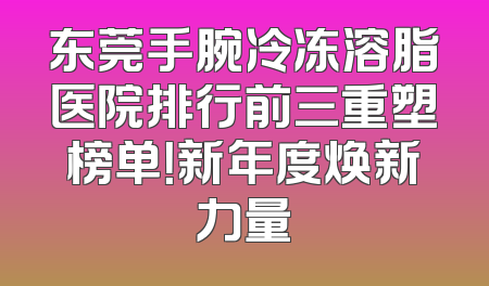 东莞手腕冷冻溶脂医院排行前三重塑榜单！新年度焕新力量