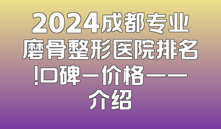 2024成都专业磨骨整形医院排名！口碑_价格一一介绍