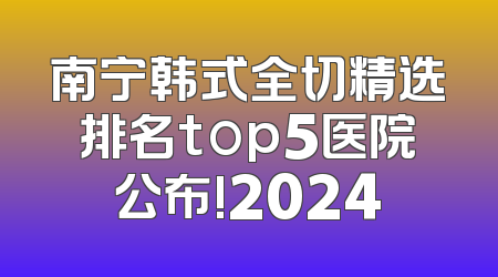 南宁韩式全切精选排名top5医院公布!2024