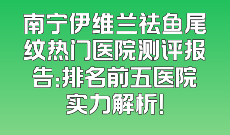 南宁伊维兰祛鱼尾纹热门医院测评报告：排名前五医院实力解析！