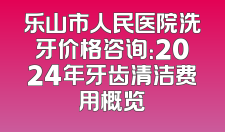 乐山市人民医院洗牙价格咨询：2024年牙齿清洁费用概览