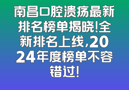 南昌口腔溃疡最新排名榜单揭晓！全新排名上线，2024年度榜单不容错过！