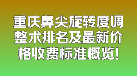 重庆鼻尖旋转度调整术排名及最新价格收费标准概览！
