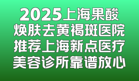 2025上海果酸焕肤去黄褐斑医院推荐上海新点医疗美容诊所靠谱放心