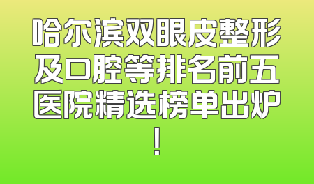 哈尔滨双眼皮整形及口腔等排名前五医院精选榜单出炉！