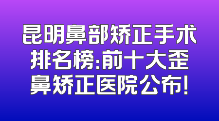 昆明鼻部矫正手术排名榜：前十大歪鼻矫正医院公布！