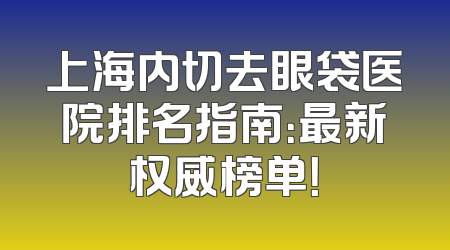 上海内切去眼袋医院排名指南：最新权威榜单！