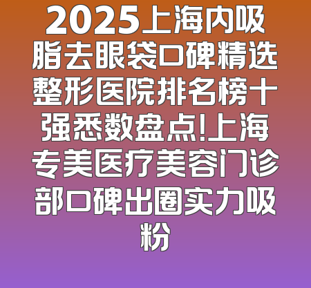 2025上海内吸脂去眼袋口碑精选整形医院排名榜十强悉数盘点！上海专美医疗美容门诊部口碑出圈实力吸粉