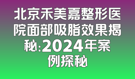 北京禾美嘉整形医院面部吸脂效果揭秘：2024年案例探秘