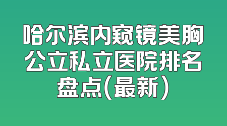 哈尔滨内窥镜美胸公立私立医院排名盘点（最新）