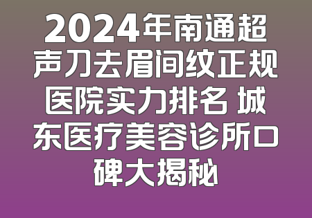 2024年南通超声刀去眉间纹正规医院实力排名 城东医疗美容诊所口碑大揭秘