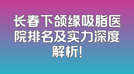 长春下颌缘吸脂医院排名及实力深度解析！