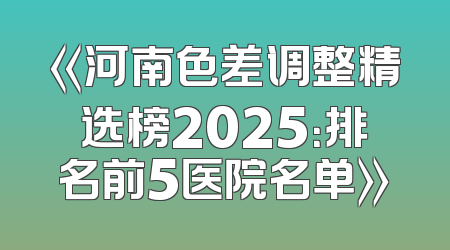 《河南色差调整精选榜2025：排名前5医院名单》