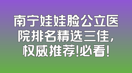南宁娃娃脸公立医院排名精选三佳，权威推荐！必看！