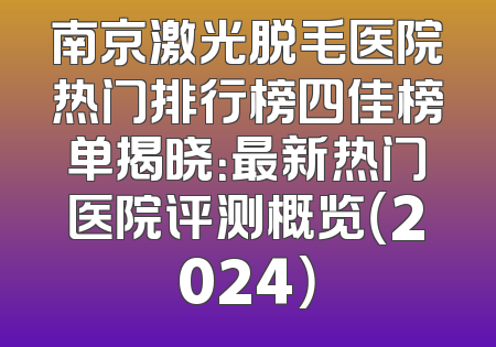 南京激光脱毛医院热门排行榜四佳榜单揭晓：最新热门医院评测概览（2024）