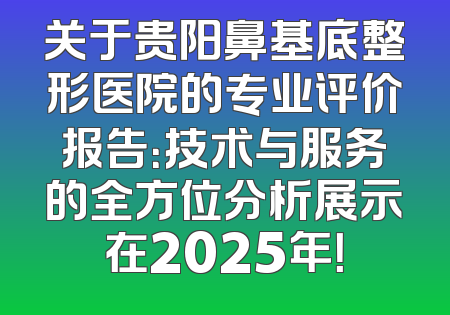 关于贵阳鼻基底整形医院的专业评价报告：技术与服务的全方位分析展示在2025年！