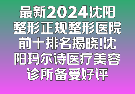 最新2024沈阳整形正规整形医院前十排名揭晓！沈阳玛尔诗医疗美容诊所备受好评