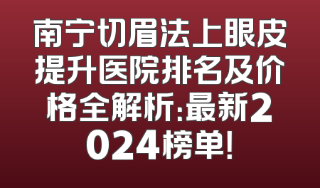 南宁切眉法上眼皮提升医院排名及价格全解析：最新2024榜单！