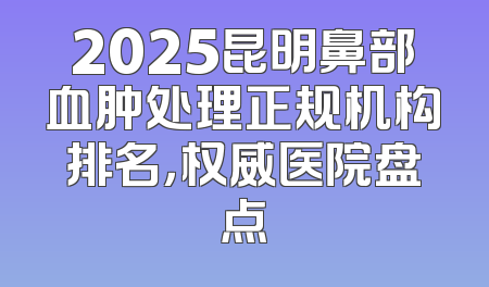 2025昆明鼻部血肿处理正规机构排名，权威医院盘点