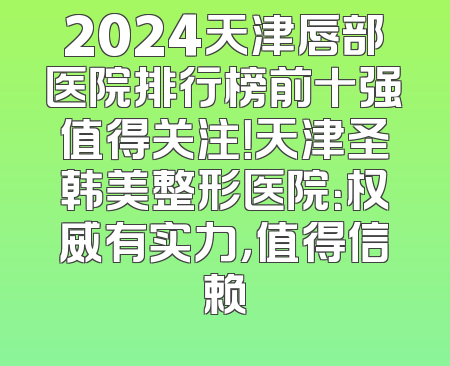 2024天津唇部医院排行榜前十强值得关注！天津圣韩美整形医院：权威有实力，值得信赖
