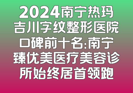 2024南宁热玛吉川字纹整形医院口碑前十名：南宁臻优美医疗美容诊所始终居首领跑