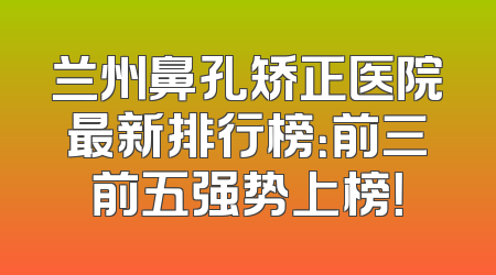 兰州鼻孔矫正医院最新排行榜：前三前五强势上榜！