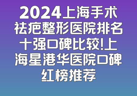 2024上海手术祛疤整形医院排名十强口碑比较！上海星港华医院口碑红榜推荐