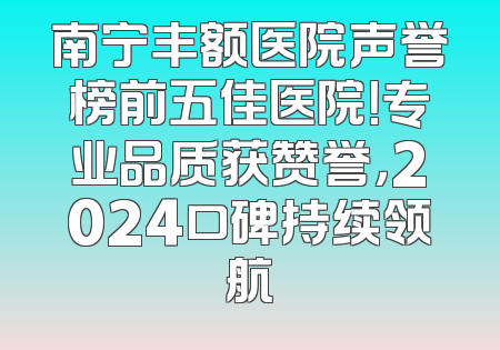 南宁丰额医院声誉榜前五佳医院！专业品质获赞誉，2024口碑持续领航