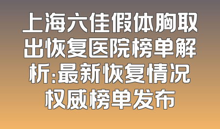 上海六佳假体胸取出恢复医院榜单解析：最新恢复情况权威榜单发布