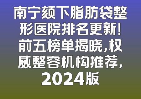 南宁颏下脂肪袋整形医院排名更新！前五榜单揭晓，权威整容机构推荐，2024版