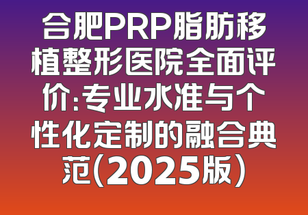 合肥PRP脂肪移植整形医院全面评价：专业水准与个性化定制的融合典范（2025版）