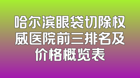 哈尔滨眼袋切除权威医院前三排名及价格概览表
