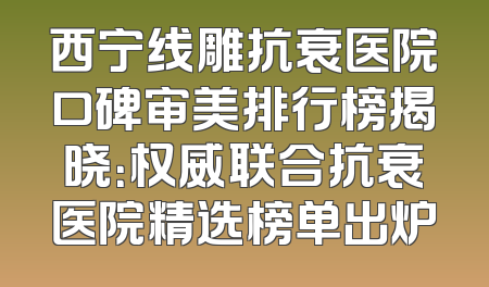 西宁线雕抗衰医院口碑审美排行榜揭晓：权威联合抗衰医院精选榜单出炉