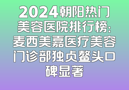 2024朝阳热门美容医院排行榜：麦西美嘉医疗美容门诊部独占鳌头口碑显著