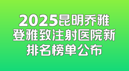 2025昆明乔雅登雅致注射医院新排名榜单公布