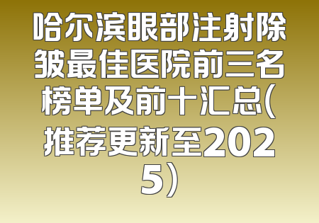 哈尔滨眼部注射除皱最佳医院前三名榜单及前十汇总（推荐更新至2025）