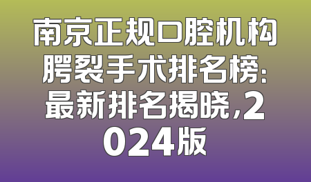 南京正规口腔机构腭裂手术排名榜：最新排名揭晓，2024版