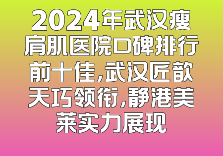 2024年武汉瘦肩肌医院口碑排行前十佳，武汉匠歆天巧领衔，静港美莱实力展现