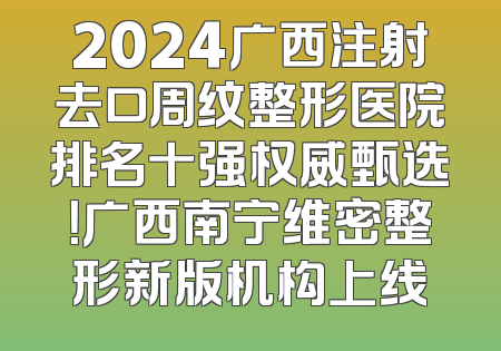 2024广西注射去口周纹整形医院排名十强权威甄选！广西南宁维密整形新版机构上线