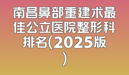 南昌鼻部重建术最佳公立医院整形科排名（2025版）