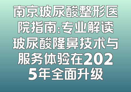 南京玻尿酸整形医院指南：专业解读玻尿酸隆鼻技术与服务体验在2025年全面升级