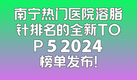 南宁热门医院溶脂针排名的全新TOP 5 2024榜单发布！