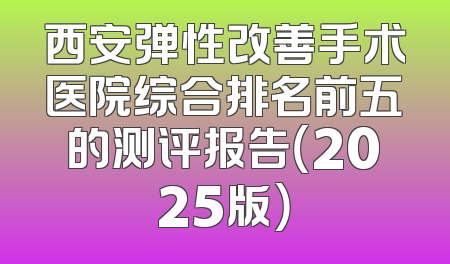 西安弹性改善手术医院综合排名前五的测评报告（2025版）