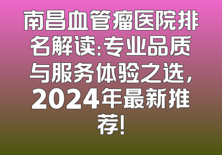 南昌血管瘤医院排名解读：专业品质与服务体验之选，2024年最新推荐！