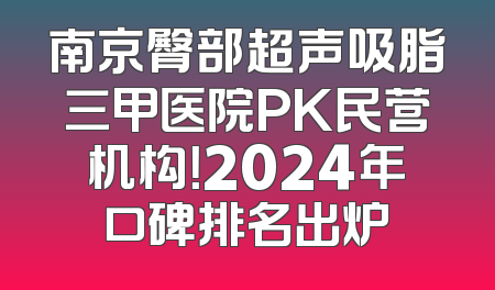 南京臀部超声吸脂三甲医院PK民营机构！2024年口碑排名出炉