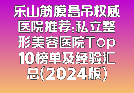 乐山筋膜悬吊权威医院推荐：私立整形美容医院Top10榜单及经验汇总（2024版）